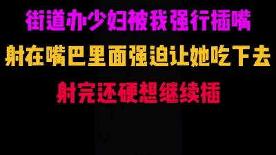 成都街道办少妇被我强插嘴巴，射了强迫她吃下去，气坏了