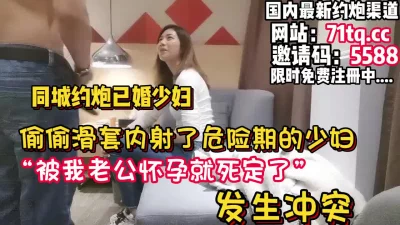 滑套了！内射了还在危险期的少妇发生冲突【看简介同城免费约炮】