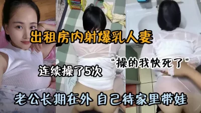 出租房连续内射5次！老公长期在外自己待家带娃（约啪看简阶）